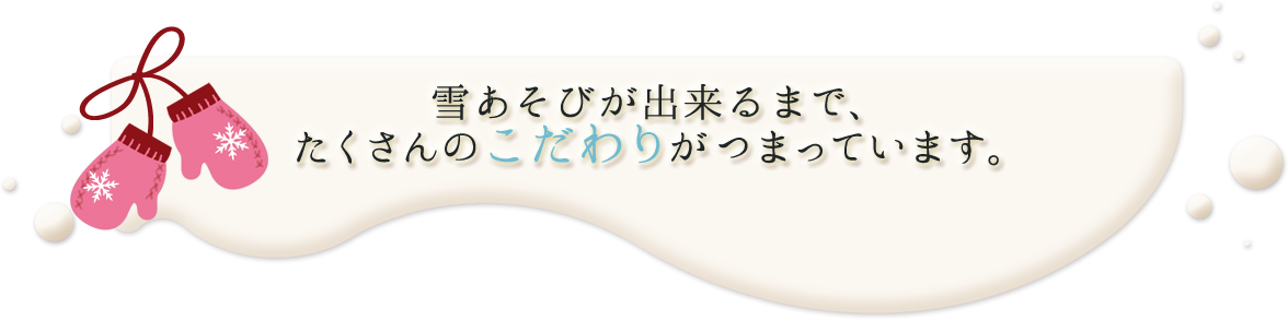 雪あそびが出来るまで、たくさんのこだわりがつまっています。